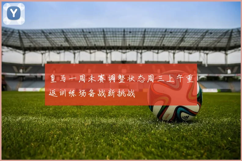 皇马一周未赛调整状态周三上午重返训练场备战新挑战