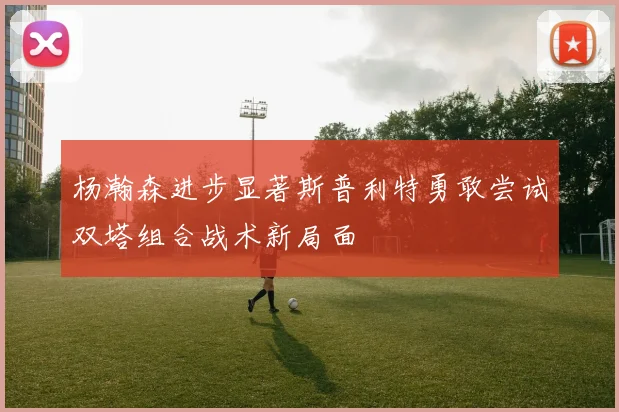 杨瀚森进步显著斯普利特勇敢尝试双塔组合战术新局面