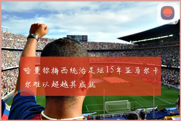 哈曼称梅西统治足坛15年亚马尔卡尔难以超越其成就