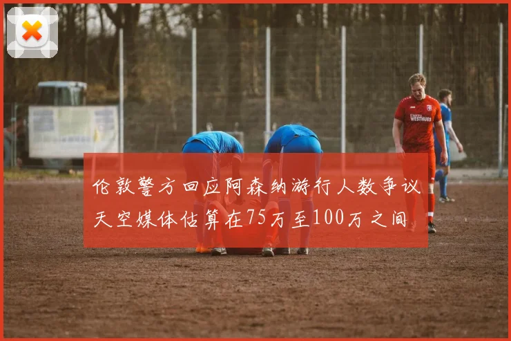 伦敦警方回应阿森纳游行人数争议天空媒体估算在75万至100万之间