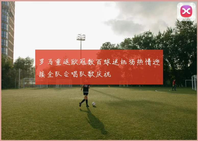 罗马重返欧冠数百球迷机场热情迎接全队合唱队歌庆祝