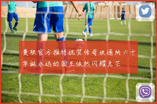 曼联官方推特祝贺传奇坎通纳六十华诞永远的国王依然闪耀光芒