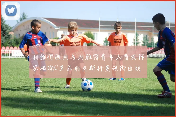 利雅得胜利与利雅得青年人首发阵容揭晓C罗菲利克斯科曼领衔出战