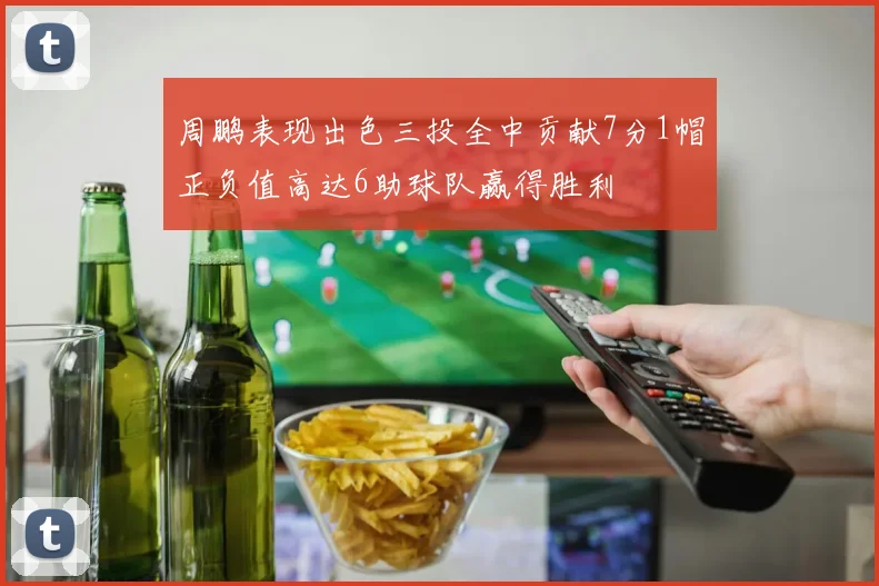 周鹏表现出色三投全中贡献7分1帽正负值高达6助球队赢得胜利