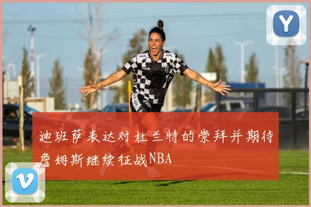 迪班萨表达对杜兰特的崇拜并期待詹姆斯继续征战NBA
