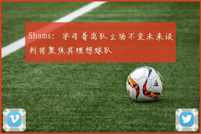 Shams：字母哥离队立场不变未来谈判将聚焦其理想球队