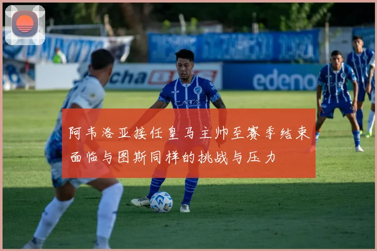 阿韦洛亚接任皇马主帅至赛季结束面临与图斯同样的挑战与压力