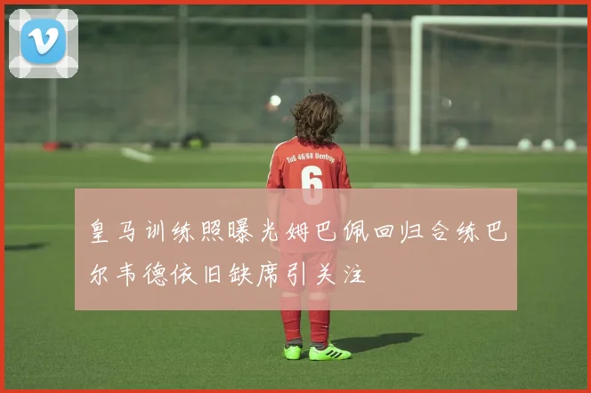 皇马训练照曝光姆巴佩回归合练巴尔韦德依旧缺席引关注